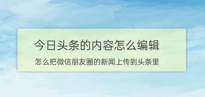 今日头条的内容怎么编辑 怎么把微信朋友圈的新闻上传到头条里？